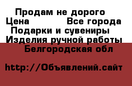 Продам не дорого › Цена ­ 8 500 - Все города Подарки и сувениры » Изделия ручной работы   . Белгородская обл.